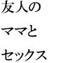 友人のママとセックス 友人が「やりたい」と話す母に男を紹介すると約束して・・・