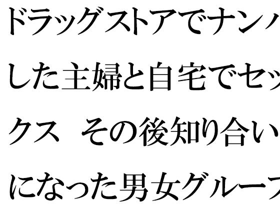 ドラッグストアでナンパした主婦と自宅でセックス その後知り合いになった男女グループで乱交の日々