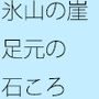 氷山の崖 足元に落ちた石を目を凝らしてよく見る