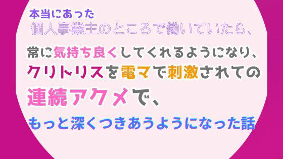 本当にあった、個人事業主のところで働いていたら、常に気持ち良くしてくれるようになり、クリトリスを電マで刺激されての連続アクメで、もっと深くつきあうようになった話1