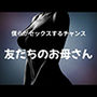 僕らがセックスするチャンス 〜友だちのお母さん〜