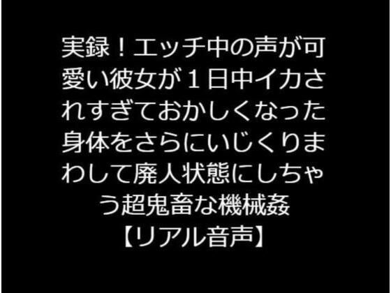 実録！エッチ中の声が可愛い彼女が1日中イカされすぎておかしくなった身体をさらにいじくりまわして廃人状態にしちゃう超鬼畜な機械姦【リアル音声】