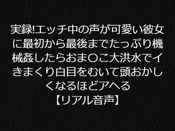 実録！エッチ中の声が可愛い彼女に最初から最後までたっぷり機械姦したらおま〇こ大洪水でイきまくり白目をむいて頭おかしくなるほどアヘる【リアル音声】
