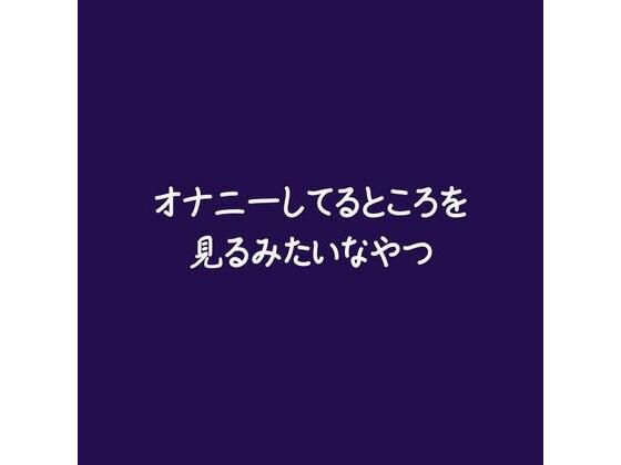 オナニーしてるところを見るみたいなやつ(ああ)